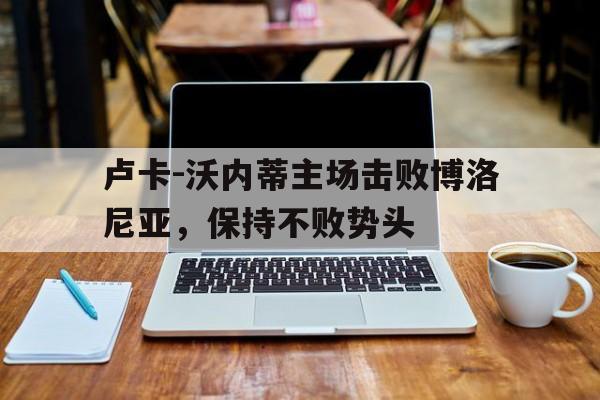 卢卡-沃内蒂主场击败博洛尼亚，保持不败势头